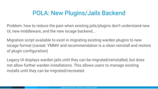 Copyright ©2016-2017 iXsystems. All rights reserved.
POLA: New Plugins/Jails Backend
Problem: how to reduce the pain when existing jails/plugins don’t understand new
UI, new middleware, and the new iocage backend...
Migration script available to exist in migrating existing warden plugins to new
iocage format (caveat: YMMV and recommendation is a clean reinstall and restore
of plugin configuration)
Legacy UI displays warden jails until they can be migrated/reinstalled, but does
not allow further warden installations. This allows users to manage existing
installs until they can be migrated/recreated.
 