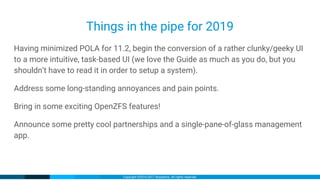 Copyright ©2016-2017 iXsystems. All rights reserved.
Things in the pipe for 2019
Having minimized POLA for 11.2, begin the conversion of a rather clunky/geeky UI
to a more intuitive, task-based UI (we love the Guide as much as you do, but you
shouldn’t have to read it in order to setup a system).
Address some long-standing annoyances and pain points.
Bring in some exciting OpenZFS features!
Announce some pretty cool partnerships and a single-pane-of-glass management
app.
 