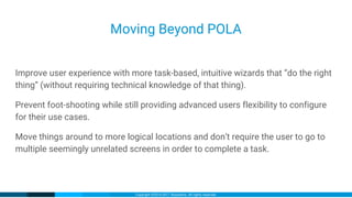 Copyright ©2016-2017 iXsystems. All rights reserved.
Moving Beyond POLA
Improve user experience with more task-based, intuitive wizards that “do the right
thing” (without requiring technical knowledge of that thing).
Prevent foot-shooting while still providing advanced users flexibility to configure
for their use cases.
Move things around to more logical locations and don’t require the user to go to
multiple seemingly unrelated screens in order to complete a task.
 