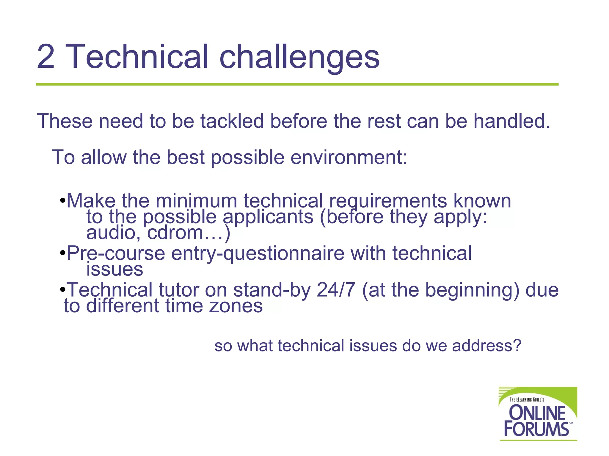 2 Technical challenges These need to be tackled before the rest can be handled.  To allow the best possible environment: Make the minimum technical requirements known    to the possible applicants (before they apply:    audio, cdrom…) Pre-course entry-questionnaire with technical    issues Technical tutor on stand-by 24/7 (at the beginning) due to different time zones   so what technical issues do we address? 