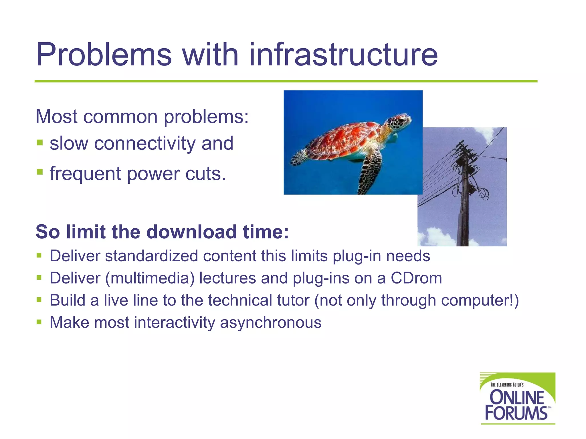 Problems with infrastructure Most common problems:  slow connectivity and  frequent power cuts.   So limit the download time: Deliver standardized content this limits plug-in needs  Deliver (multimedia) lectures and plug-ins on a CDrom  Build a live line to the technical tutor (not only through computer!) Make most interactivity asynchronous 