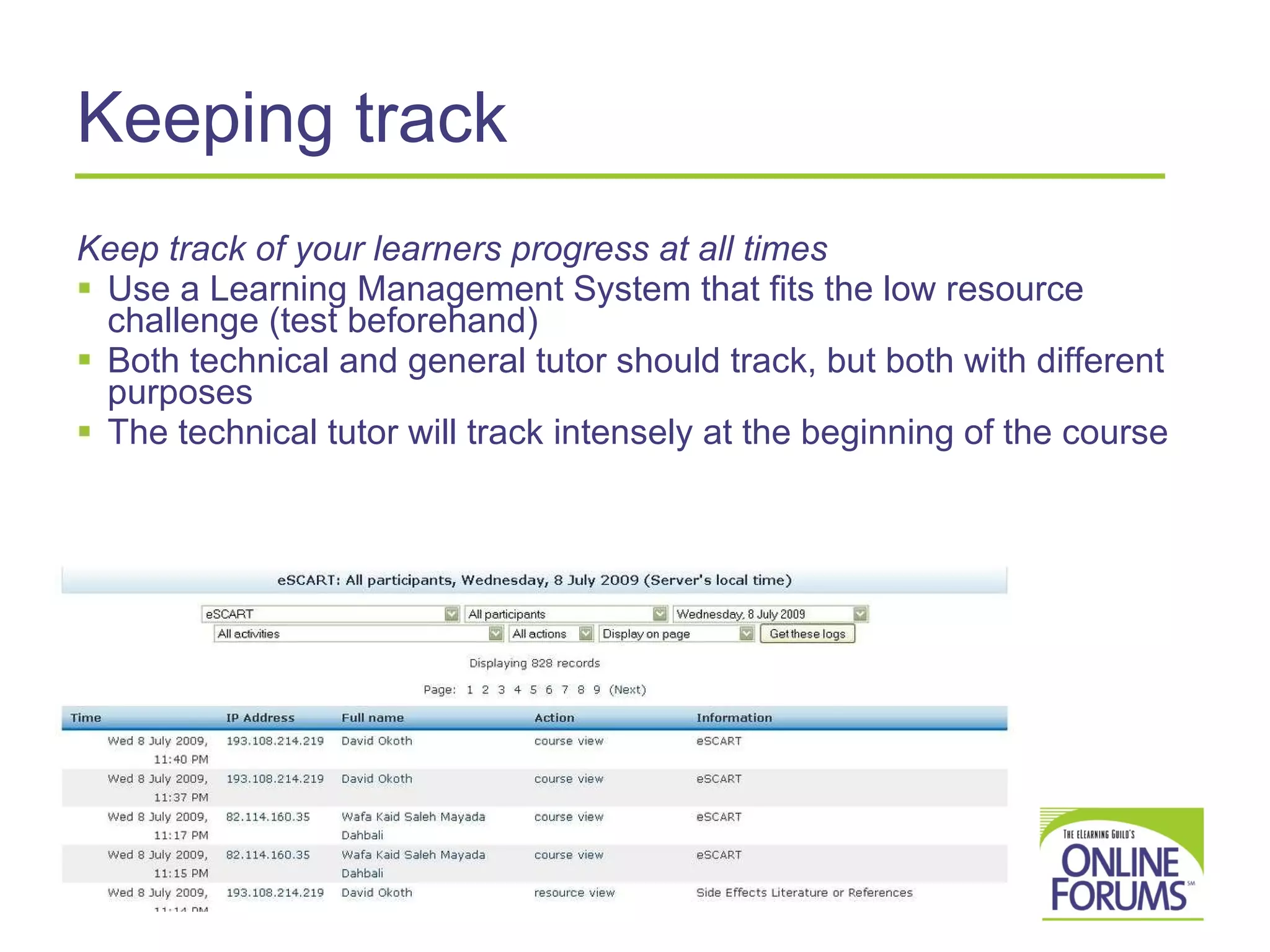 Keeping track Keep track of your learners progress at all times Use a Learning Management System that fits the low resource challenge (test beforehand) Both technical and general tutor should track, but both with different purposes The technical tutor will track intensely at the beginning of the course 