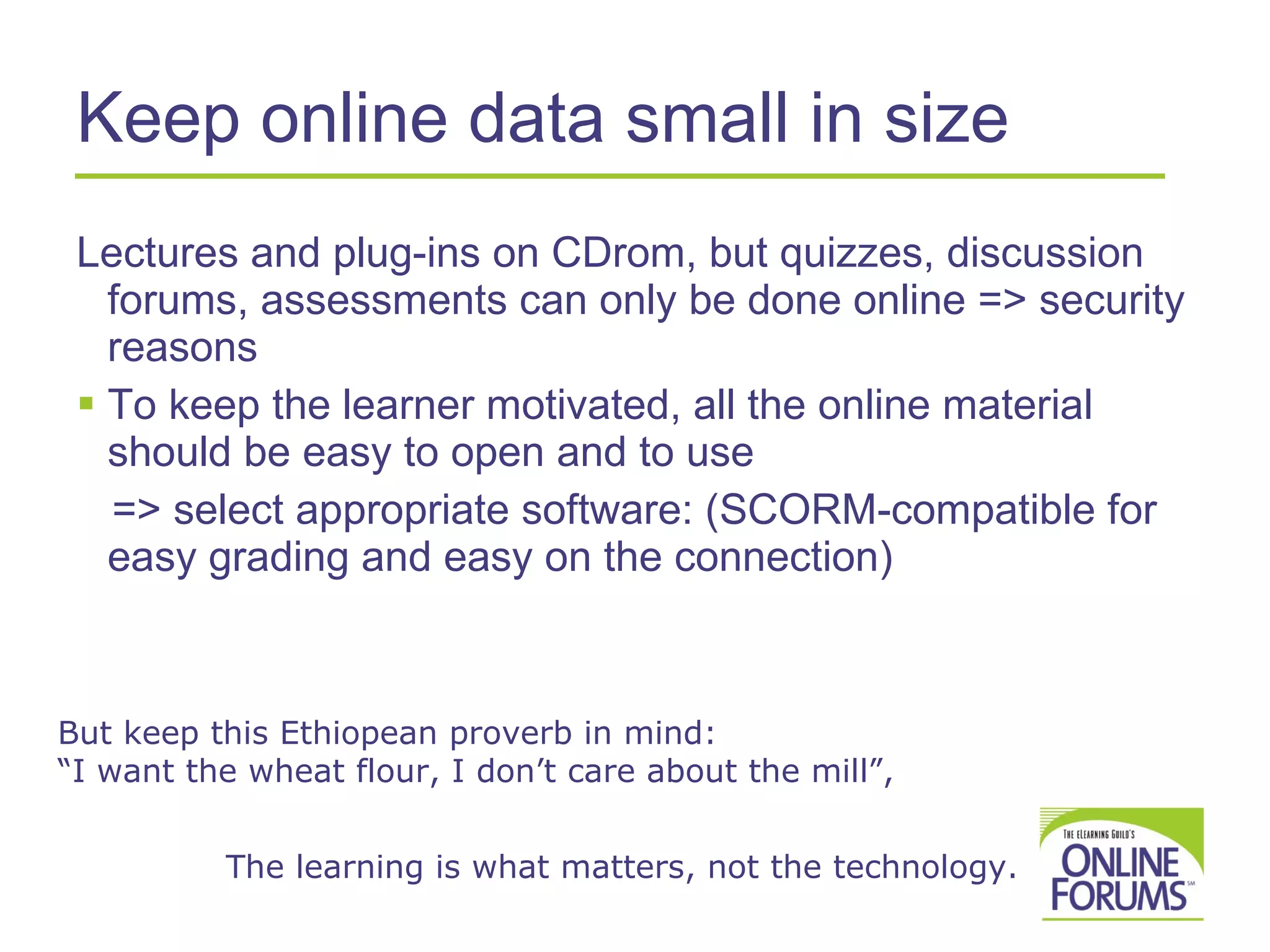 Keep online data small in size Lectures and plug-ins on CDrom, but quizzes, discussion forums, assessments can only be done online => security reasons To keep the learner motivated, all the online material should be easy to open and to use => select appropriate software: ( SCORM -compatible for easy grading and easy on the connection)  But keep this Ethiopean proverb in mind:  “I want the wheat flour, I don’t care about the mill”,    The learning is what matters, not the technology.  