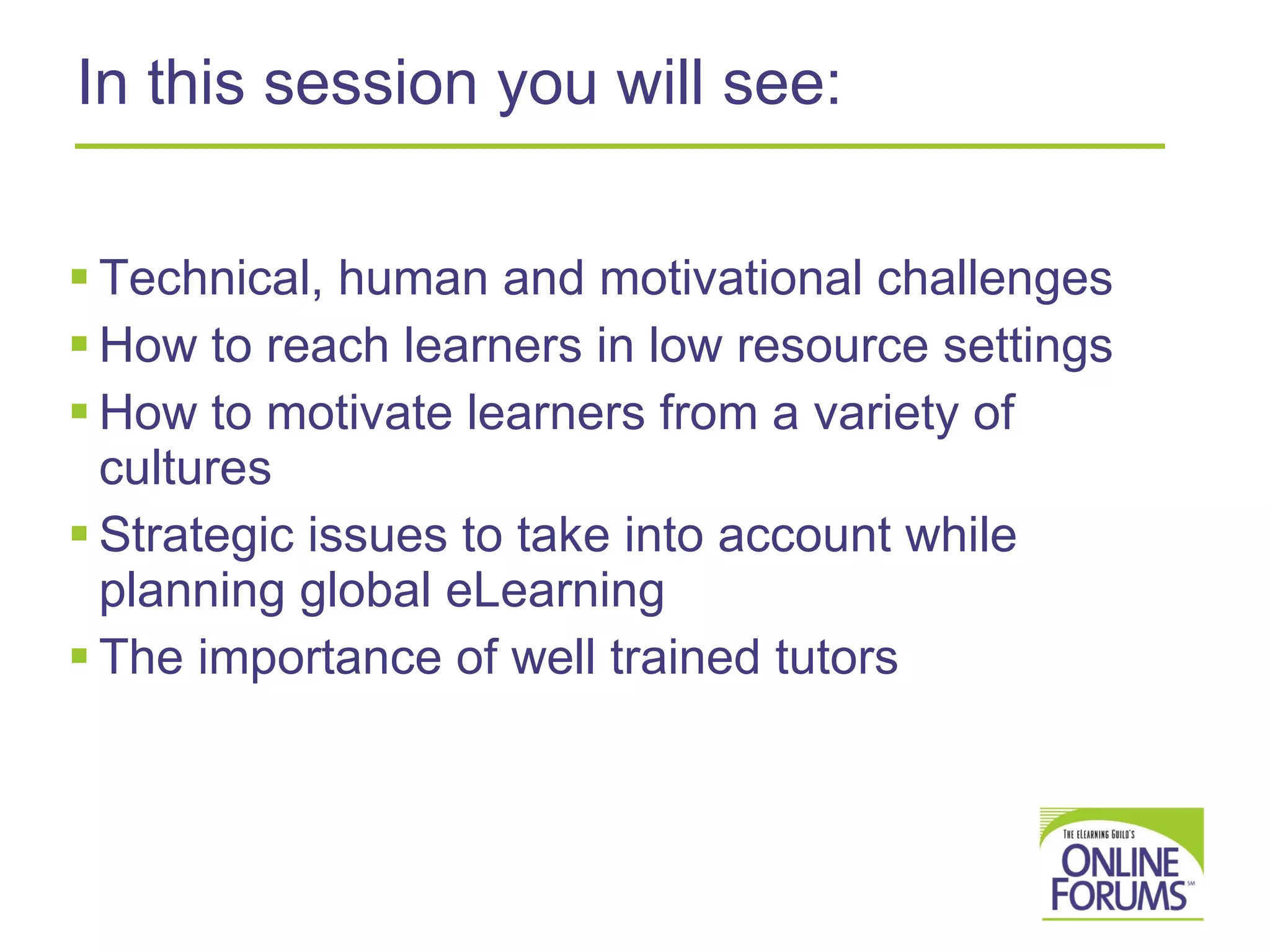 In this session you will see: Technical, human and motivational challenges How to reach learners in low resource settings How to motivate learners from a variety of cultures Strategic issues to take into account while planning global eLearning The importance of well trained tutors 