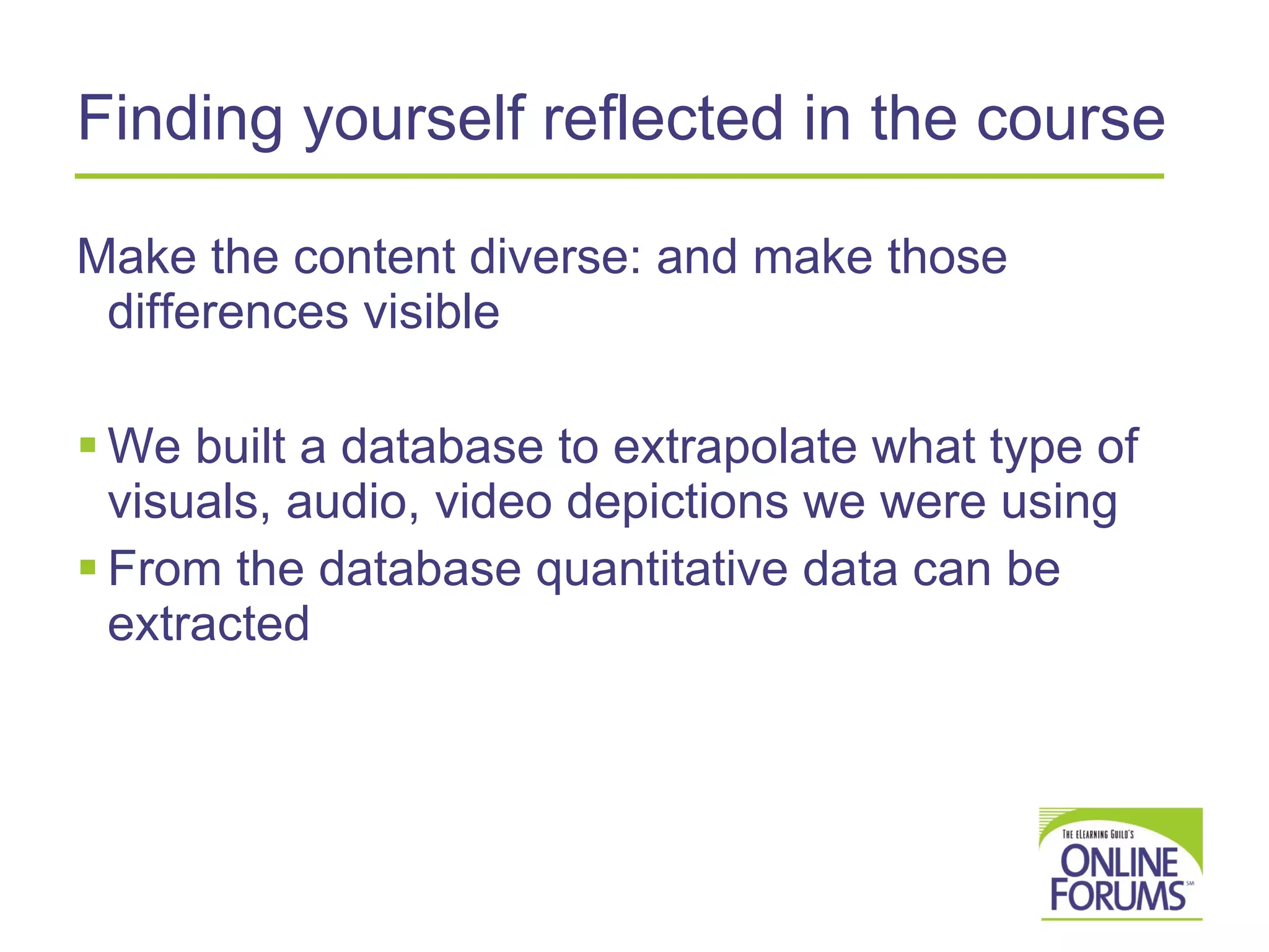 Finding yourself reflected in the course Make the content diverse: and make those differences visible We built a database to extrapolate what type of visuals, audio, video depictions we were using From the database quantitative data can be extracted 