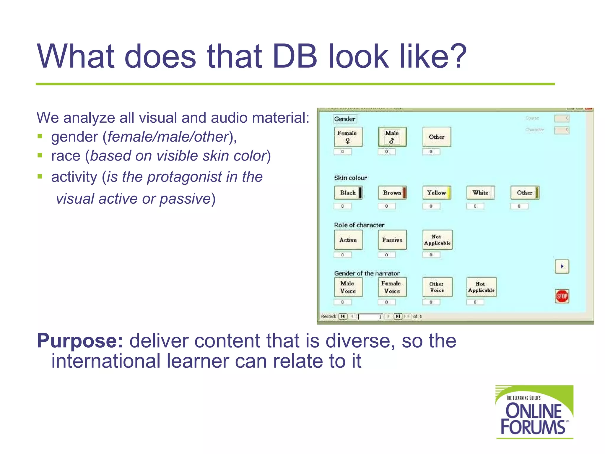 What does that DB look like? We analyze all visual and audio material:  gender ( female/male/other ),  race ( based on visible skin color )  activity ( is the protagonist in the  visual active or passive )  Purpose:  deliver content that is diverse, so the international learner can relate to it 