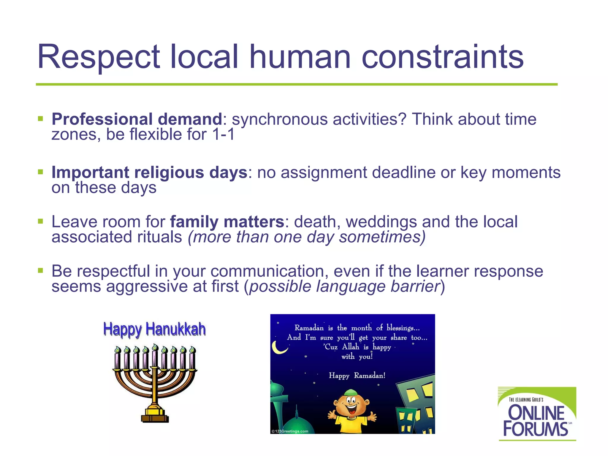 Respect local human constraints Professional demand : synchronous activities? Think about time zones, be flexible for 1-1 Important religious days : no assignment deadline or key moments on these days Leave room for  family matters : death, weddings and the local associated rituals  (more than one day sometimes) Be respectful in your communication, even if the learner response seems aggressive at first ( possible language barrier ) 
