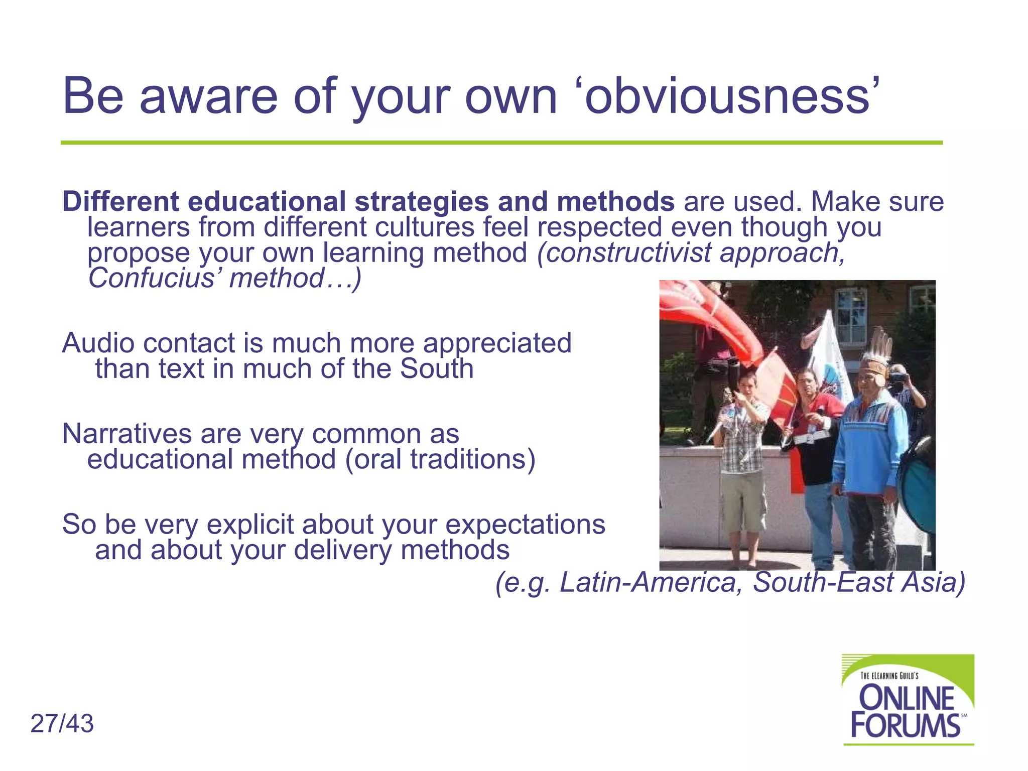 Be aware of your own ‘obviousness’ Different educational strategies and methods  are used. Make sure learners from different cultures feel respected even though you propose your own learning method  (constructivist approach, Confucius’ method…)  Audio contact is much more appreciated  than text in much of the South Narratives are very common as  educational method (oral traditions) So be very explicit about your expectations  and about your delivery methods (e.g. Latin-America, South-East Asia) 27/43 