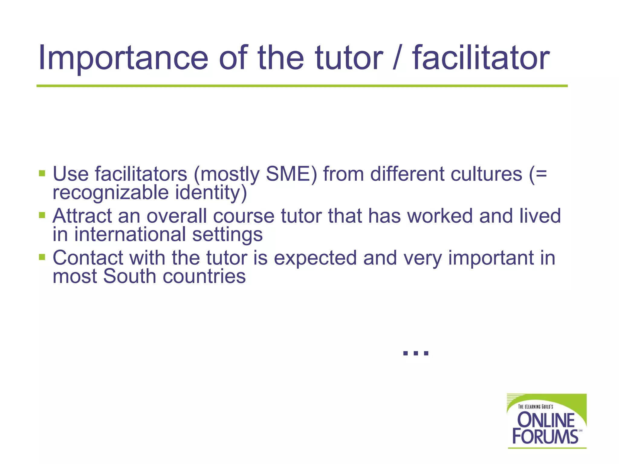 Importance of the tutor / facilitator Use facilitators (mostly SME) from different cultures (= recognizable identity) Attract an overall course tutor that has worked and lived in international settings Contact with the tutor is expected and very important in most South countries   … 
