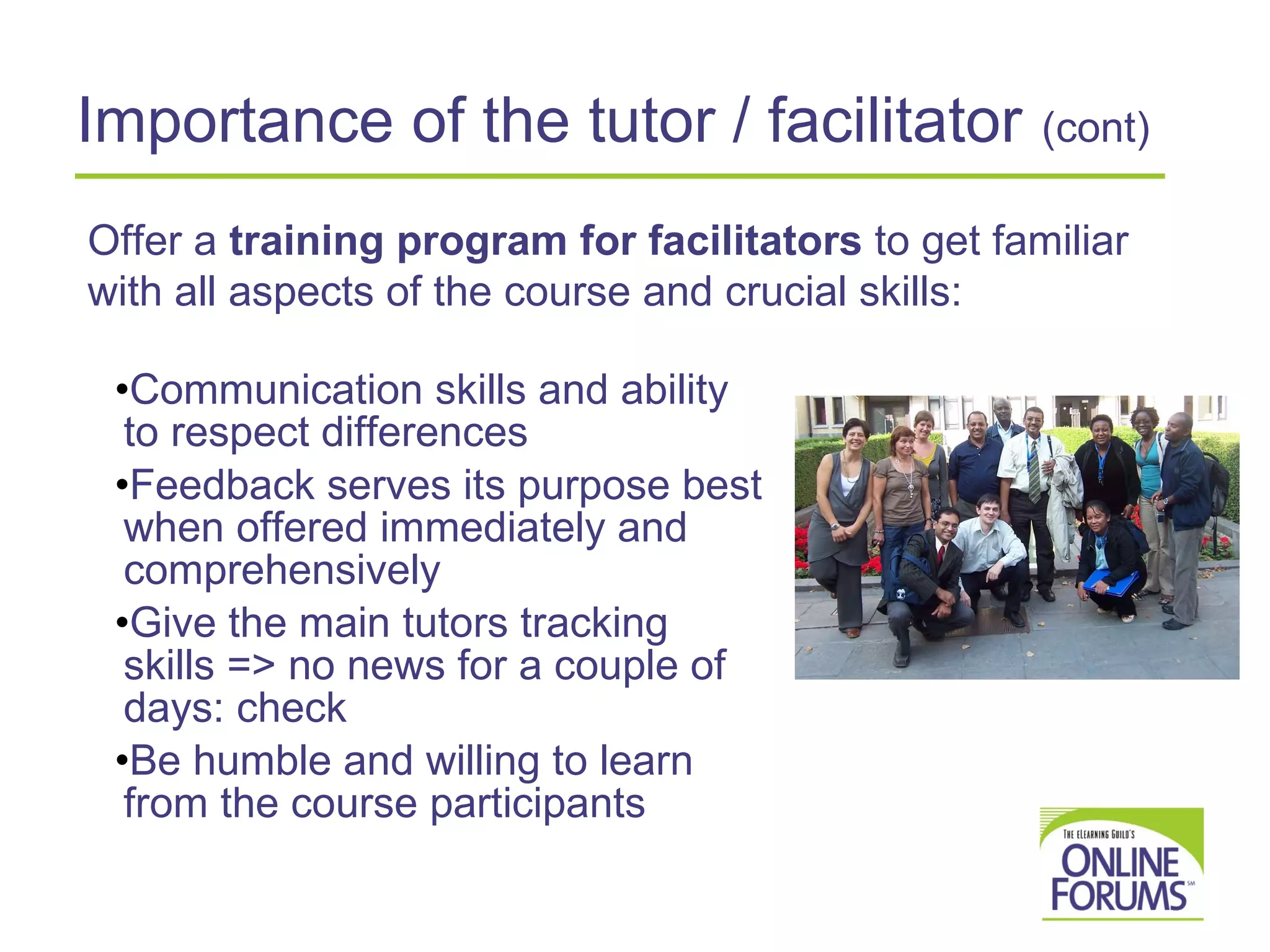 Importance of the tutor / facilitator   (cont) Communication skills and ability to respect differences  Feedback serves its purpose best when offered immediately and comprehensively Give the main tutors tracking skills => no news for a couple of days: check  Be humble and willing to learn from the course participants Offer a  training program for facilitators  to get familiar with all aspects of the course and crucial skills: 