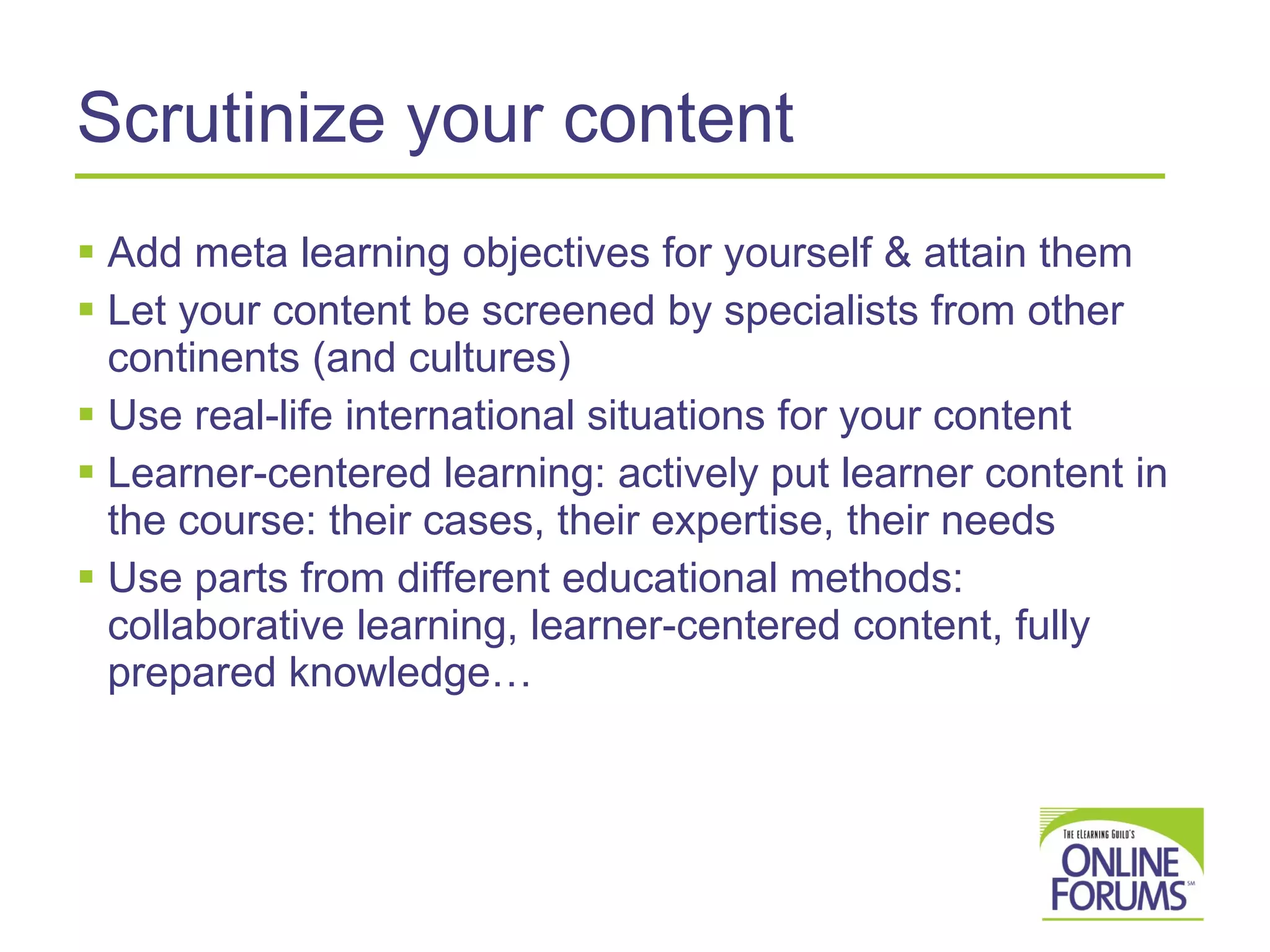 Scrutinize your content Add meta learning objectives for yourself & attain them Let your content be screened by specialists from other continents (and cultures) Use real-life international situations for your content Learner-centered learning: actively put learner content in the course: their cases, their expertise, their needs Use parts from different educational methods: collaborative learning, learner-centered content, fully prepared knowledge… 