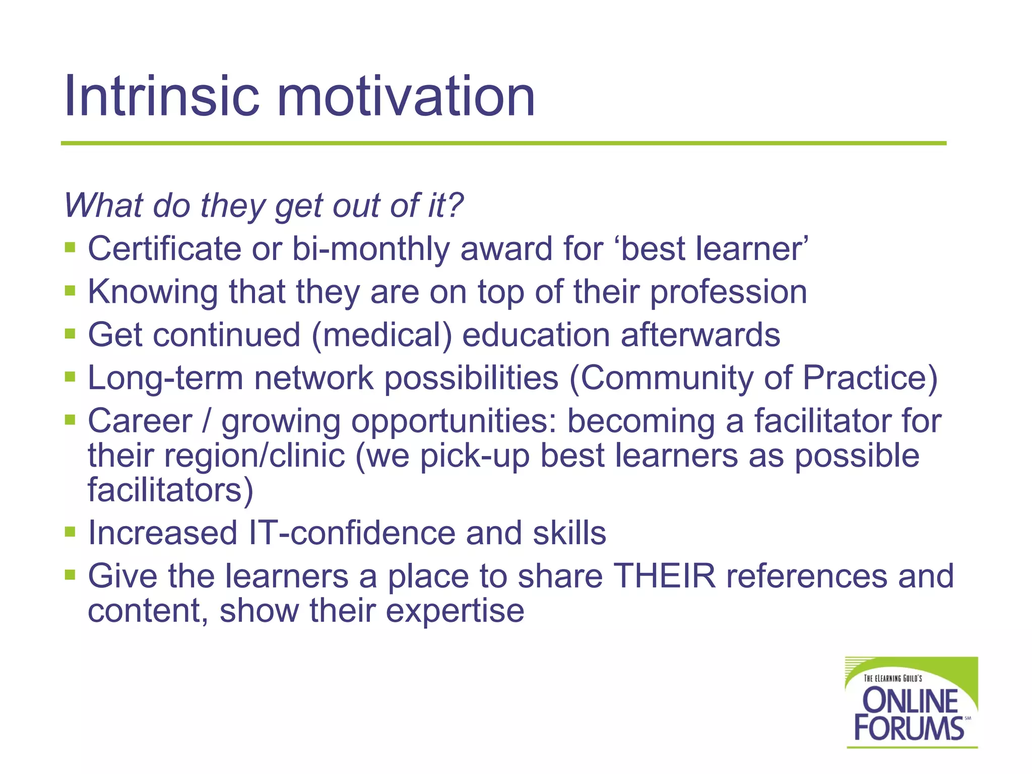 Intrinsic motivation What do they get out of it? Certificate or bi-monthly award for ‘best learner’ Knowing that they are on top of their profession Get continued (medical) education afterwards Long-term network possibilities (Community of Practice) Career / growing opportunities: becoming a facilitator for their region/clinic (we pick-up best learners as possible facilitators) Increased IT-confidence and skills Give the learners a place to share THEIR references and content, show their expertise 