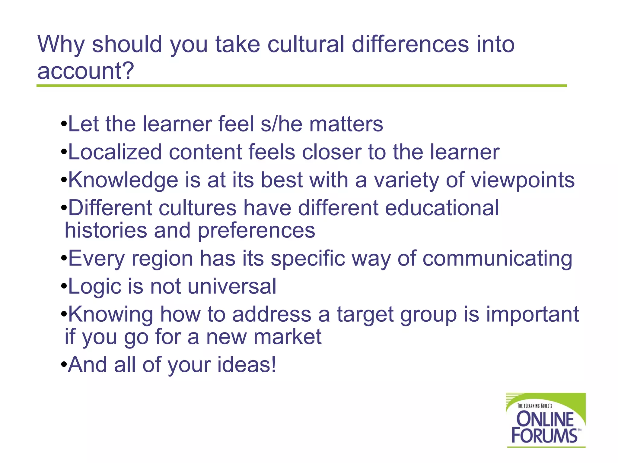 Why should you take cultural differences into account? Let the learner feel s/he matters Localized content feels closer to the learner Knowledge is at its best with a variety of viewpoints Different cultures have different educational histories and preferences  Every region has its specific way of communicating Logic is not universal Knowing how to address a target group is important if you go for a new market And all of your ideas! 