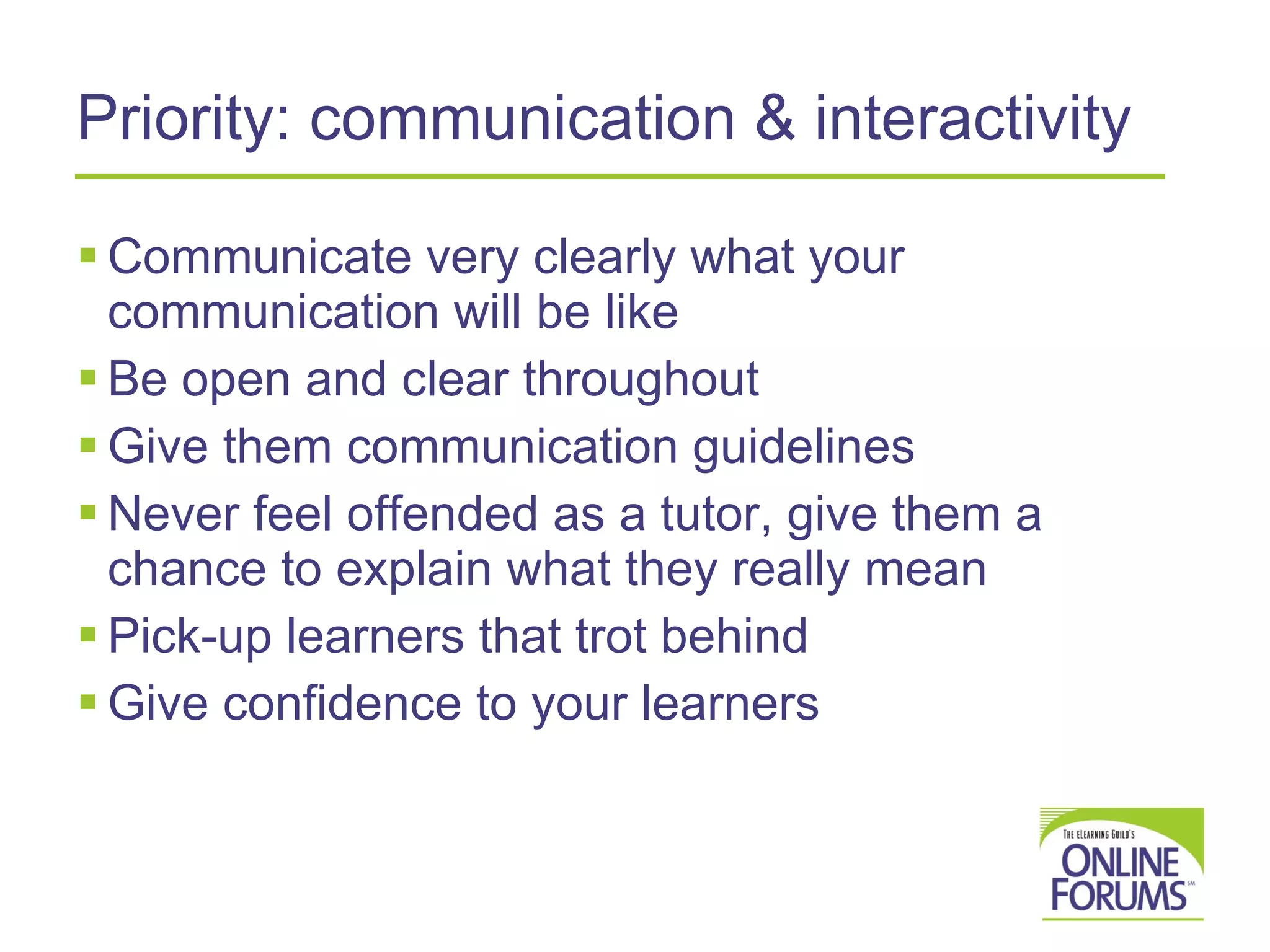Priority: communication & interactivity Communicate very clearly what your communication will be like  Be open and clear throughout  Give them communication guidelines Never feel offended as a tutor, give them a chance to explain what they really mean Pick-up learners that trot behind Give confidence to your learners 