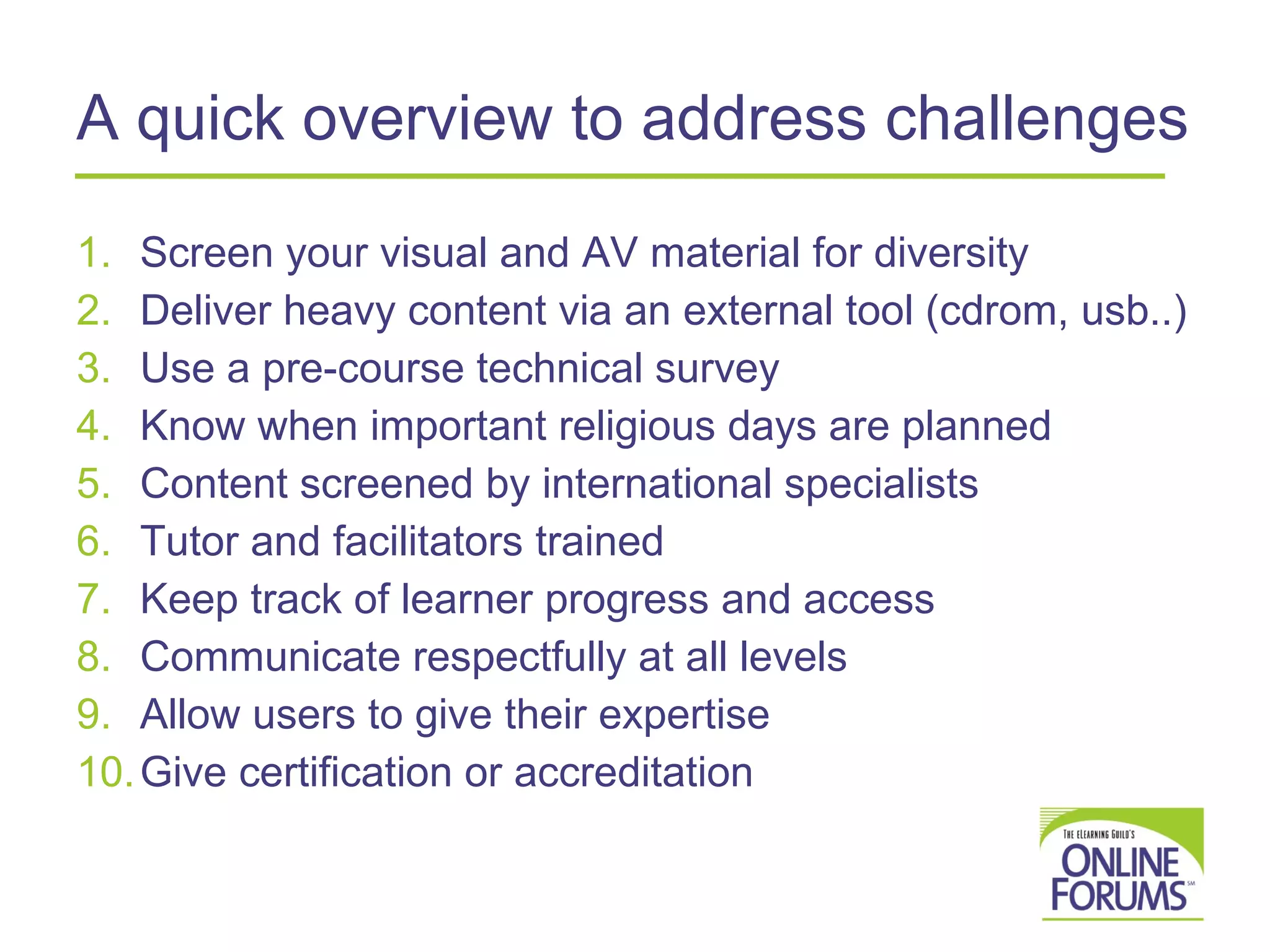 A quick overview to address challenges  Screen your visual and AV material for diversity Deliver heavy content via an external tool (cdrom, usb..) Use a pre-course technical survey Know when important religious days are planned Content screened by international specialists Tutor and facilitators trained Keep track of learner progress and access Communicate respectfully at all levels Allow users to give their expertise  Give certification or accreditation  