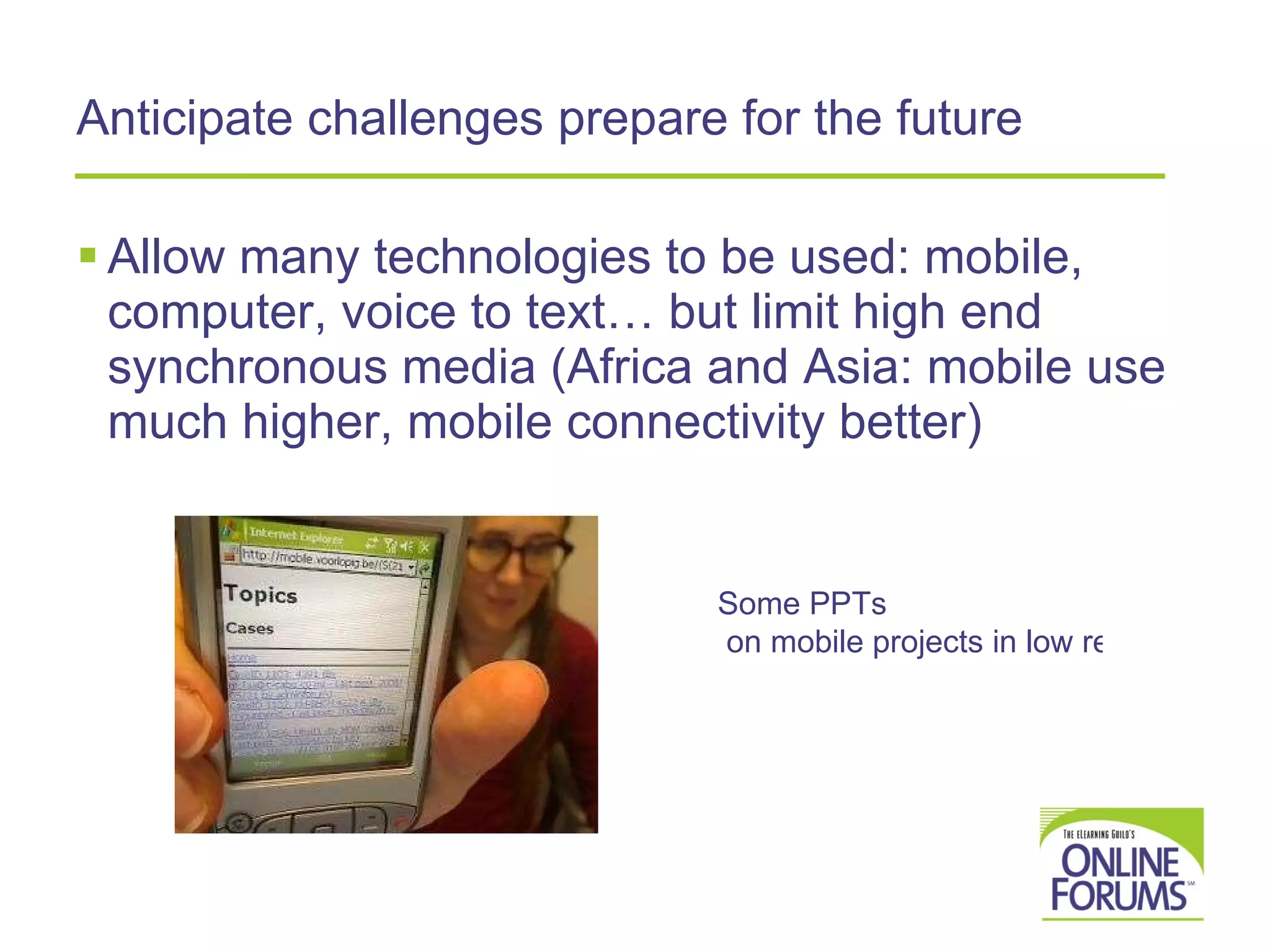 Anticipate challenges prepare for the future Allow many technologies to be used: mobile, computer, voice to text… but limit high end synchronous media (Africa and Asia: mobile use much higher, mobile connectivity better)  Some  PPTs  on mobile projects in low resource areas 