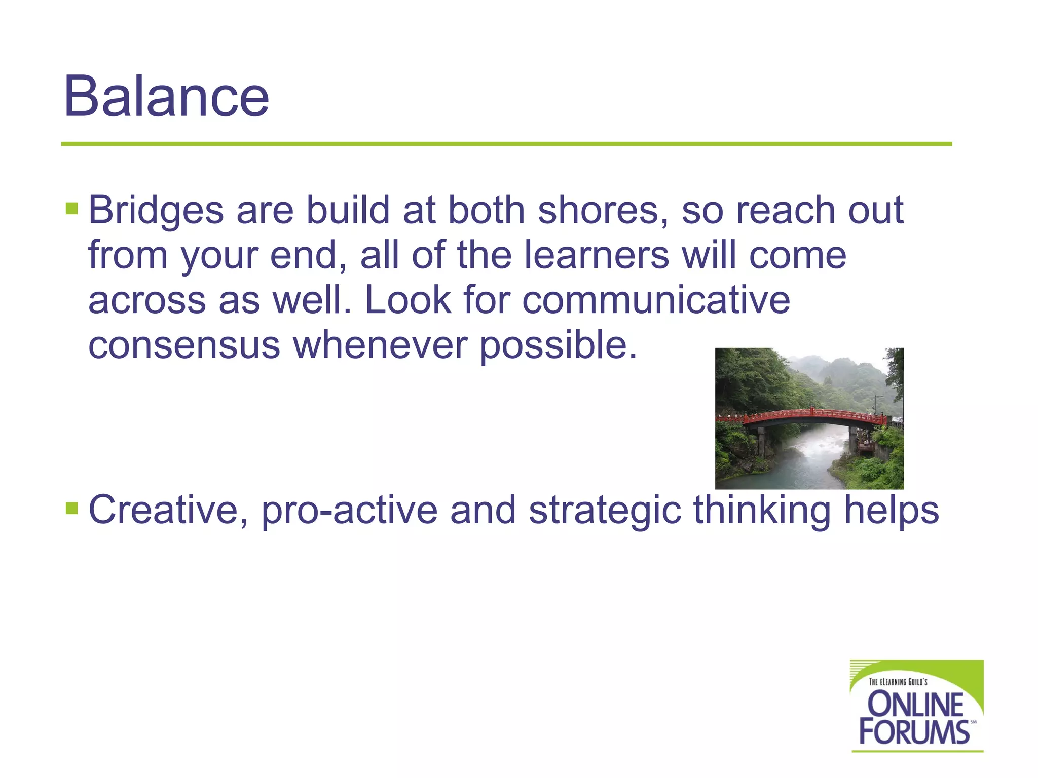 Balance Bridges are build at both shores, so reach out from your end, all of the learners will come across as well. Look for communicative consensus whenever possible. Creative, pro-active and strategic thinking helps 