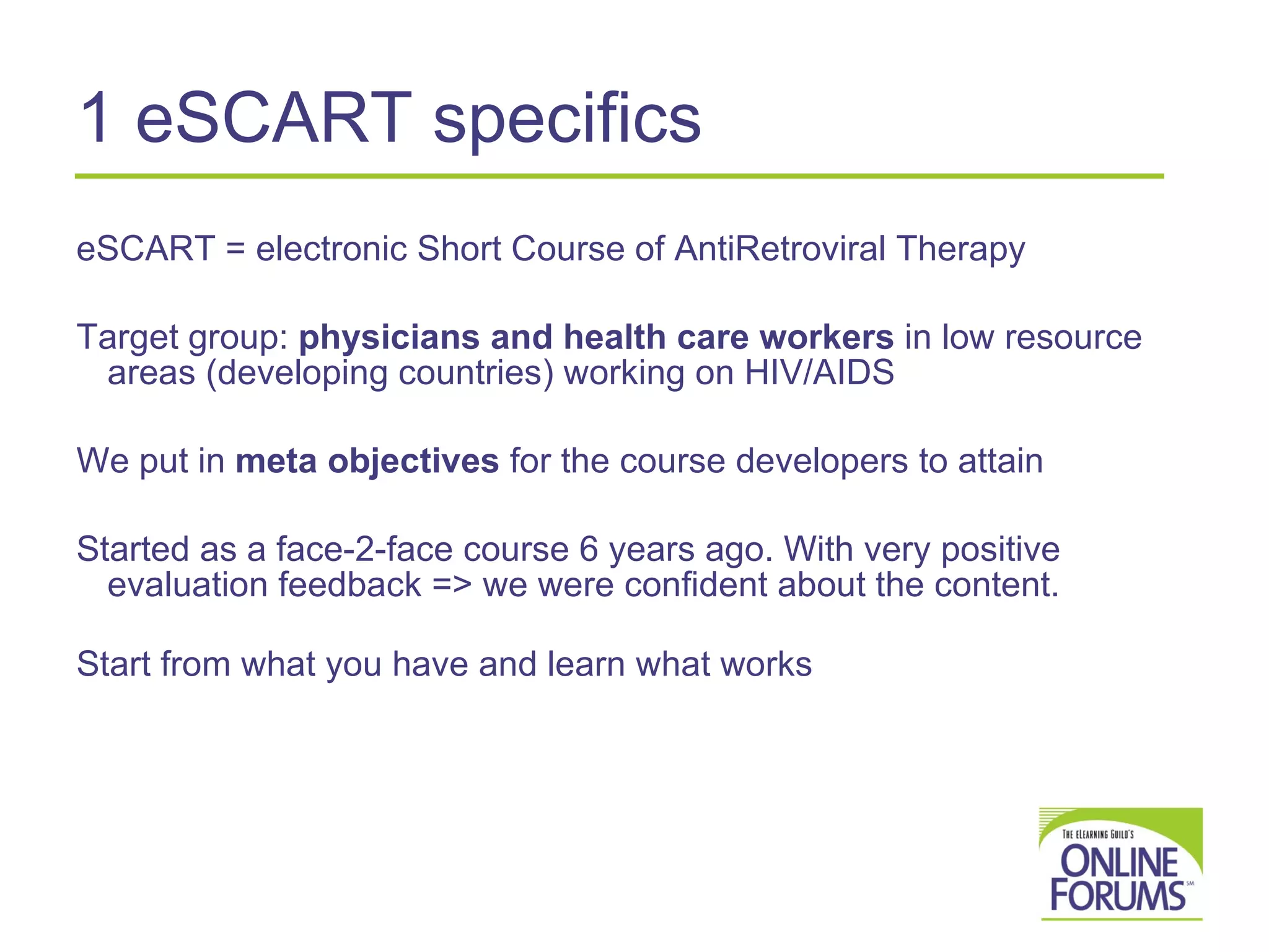 1  eSCART specifics  eSCART = electronic Short Course of AntiRetroviral Therapy Target group:  physicians and health care workers  in low resource areas (developing countries) working on HIV/AIDS We put in  meta objectives  for the course developers to attain Started as a face-2-face course 6 years ago. With very positive evaluation feedback => we were confident about the content. Start from what you have and learn what works 