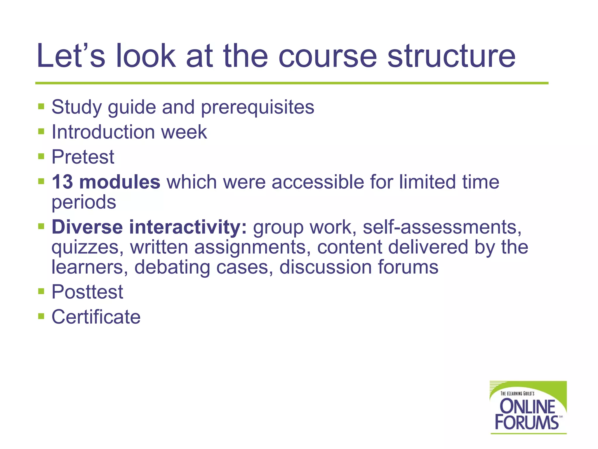 Let’s look at the course structure Study guide and prerequisites Introduction week Pretest  13 modules  which were accessible for limited time periods Diverse interactivity:  group work, self-assessments, quizzes, written assignments, content delivered by the learners, debating cases, discussion forums Posttest  Certificate 