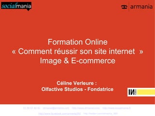Formation Online
« Comment réussir son site internet »
      Image & E-commerce

                           Céline Verleure :
                    Olfactive Studios - Fondatrice


   01 48 07 40 40   armania@armania.com   http://www.armania.com/   http://www.socialmania.fr

               http://www.facebook.com/armania360   http://twitter.com/armania_360
 