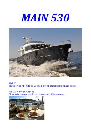 MAIN	
  530	
  
	
  
	
  
	
  
START:	
  
Transfert	
  in	
  VIP-­‐SHUTTLE	
  dall’hotel	
  all’imbarco	
  Marina	
  di	
  Fano;	
  
	
  
WELCOM	
  ON	
  BOARDIN:	
  
Gli	
  ospiti	
  saranno	
  accolti	
  da	
  un	
  cocktail	
  di	
  benvenuto;	
  	
  
	
  
 