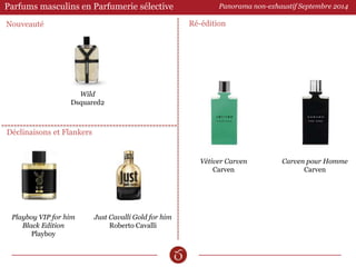 Parfums masculins en Parfumerie sélective 
Ré-édition 
Déclinaisons et Flankers 
Just Cavalli Gold for him 
Roberto Cavalli 
Panorama non-exhaustif Septembre 2014 
Vétiver Carven 
Carven 
Carven pour Homme 
Carven 
Playboy VIP for him 
Black Edition 
Playboy 
Wild 
Dsquared2 
Nouveauté 
 