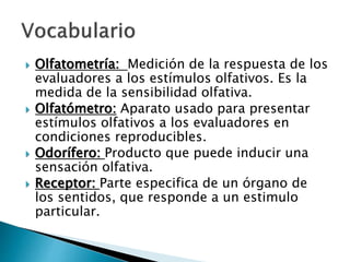  Olfatometría: Medición de la respuesta de los
evaluadores a los estímulos olfativos. Es la
medida de la sensibilidad olfativa.
 Olfatómetro: Aparato usado para presentar
estímulos olfativos a los evaluadores en
condiciones reproducibles.
 Odorífero: Producto que puede inducir una
sensación olfativa.
 Receptor: Parte especifica de un órgano de
los sentidos, que responde a un estimulo
particular.
 
