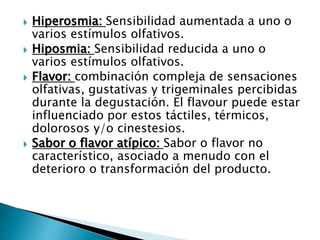 Hiperosmia: Sensibilidad aumentada a uno o
varios estímulos olfativos.
 Hiposmia: Sensibilidad reducida a uno o
varios estímulos olfativos.
 Flavor: combinación compleja de sensaciones
olfativas, gustativas y trigeminales percibidas
durante la degustación. El flavour puede estar
influenciado por estos táctiles, térmicos,
dolorosos y/o cinestesios.
 Sabor o flavor atípico: Sabor o flavor no
característico, asociado a menudo con el
deterioro o transformación del producto.
 