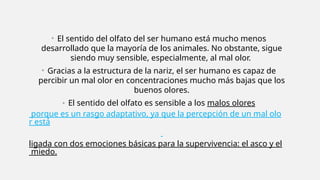 • El sentido del olfato del ser humano está mucho menos
desarrollado que la mayoría de los animales. No obstante, sigue
siendo muy sensible, especialmente, al mal olor.
• Gracias a la estructura de la nariz, el ser humano es capaz de
percibir un mal olor en concentraciones mucho más bajas que los
buenos olores.
• El sentido del olfato es sensible a los malos olores
porque es un rasgo adaptativo, ya que la percepción de un mal olo
r está
ligada con dos emociones básicas para la supervivencia: el asco y el
miedo.
 