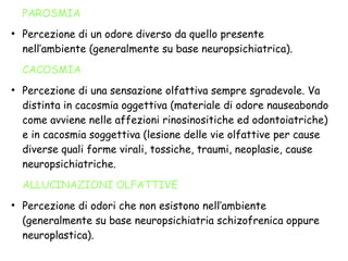 PAROSMIA
●
Percezione di un odore diverso da quello presente
nell’ambiente (generalmente su base neuropsichiatrica).
CACOSMIA
●
Percezione di una sensazione olfattiva sempre sgradevole. Va
distinta in cacosmia oggettiva (materiale di odore nauseabondo
come avviene nelle affezioni rinosinositiche ed odontoiatriche)
e in cacosmia soggettiva (lesione delle vie olfattive per cause
diverse quali forme virali, tossiche, traumi, neoplasie, cause
neuropsichiatriche.
ALLUCINAZIONI OLFATTIVE
●
Percezione di odori che non esistono nell’ambiente
(generalmente su base neuropsichiatria schizofrenica oppure
neuroplastica).
 