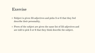 ○ Subject is given 55 adjectives and picks 5 or 6 that they feel
describe their personality.
○ Peers of the subject are given the same list of 55 adjectives and
are told to pick 5 or 6 that they think describe the subject.
Exercise
 