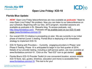Open Line Friday: ICD-10
Florida Blue Update:
•

NEW! Open Line Friday teleconferences are now available as podcasts! Need to
miss Open Line Friday? No problem. Now you can listen to our teleconference on
your schedule. Beginning with our Dec. 2013 program, recorded sessions are
available as podcasts in Dr. Stewarts blog. To access podcasts, visit
http://blog.floridablue.com/. Podcasts will be availble soon on our ICD-10 web
page (www.floridablue.com/icd-10)

•

Our overall ICD-10 initiative is proceeding on plan. We are currently in our initial
phase of internal (Level 1) testing. Florida Blue is deploying a full remediation
strategy to implement ICD-10.

•

ICD-10 Testing with Providers – Currently, engaging providers in Phase I and
Phase II Testing. Phase III is anticipated to begin in our first quarter of 2014.
Details of our provider testing, including a self-service option, are now available at
www.floridablue.com/icd-10 . Click on the “Test ICD” icon to get started:

•

Florida Blue’s ICD-10 Provider Toolkit (In one convenient location, access reliable
ICD-10 facts, tips, guides, timelines, education and more) is accessible from
www.floridablue.com/icd-10. This tool is for you!
10

 