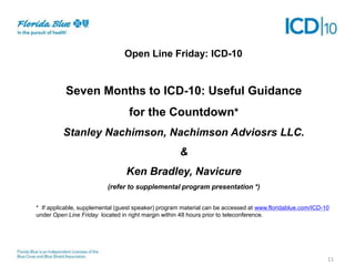 Open Line Friday: ICD-10

Seven Months to ICD-10: Useful Guidance
for the Countdown*
Stanley Nachimson, Nachimson Adviosrs LLC.
&

Ken Bradley, Navicure
(refer to supplemental program presentation *)
* If applicable, supplemental (guest speaker) program material can be accessed at www.floridablue.com/ICD-10
under Open Line Friday located in right margin within 48 hours prior to teleconference.

11

 