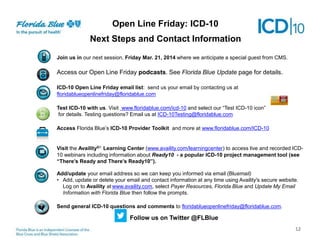 Open Line Friday: ICD-10
Next Steps Next Contact Information
and Steps
Join us in our next session, Friday Mar. 21, 2014 where we anticipate a special guest from CMS.

Access our Open Line Friday podcasts. See Florida Blue Update page for details.
ICD-10 Open Line Friday email list: send us your email by contacting us at
floridablueopenlinefriday@floridablue.com
Test ICD-10 with us. Visit www.floridablue.com/icd-10 and select our “Test ICD-10 icon”
for details. Testing questions? Email us at ICD-10Testing@floridablue.com
Access Florida Blue’s ICD-10 Provider Toolkit and more at www.floridablue.com/ICD-10

Visit the Availity®1 Learning Center (www.availity.com/learningcenter) to access live and recorded ICD10 webinars including information about Ready10 - a popular ICD-10 project management tool (see
“There’s Ready and There’s Ready10”).

Add/update your email address so we can keep you informed via email (Bluemail)
• Add, update or delete your email and contact information at any time using Availity's secure website.
Log on to Availity at www.availity.com, select Payer Resources, Florida Blue and Update My Email
Information with Florida Blue then follow the prompts.
Send general ICD-10 questions and comments to floridablueopenlinefriday@floridablue.com.

Follow us on Twitter @FLBlue
12

 