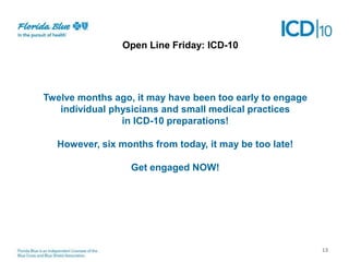 Open Next Friday: ICD-10
Line Steps

Twelve months ago, it may have been too early to engage
individual physicians and small medical practices
in ICD-10 preparations!
However, six months from today, it may be too late!
Get engaged NOW!

13

 