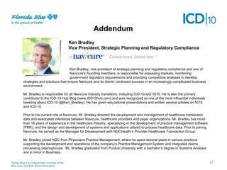 Addendum
Addendum
Next Steps
Ken Bradley
Vice President, Strategic Planning and Regulatory Compliance

Qqqqqqqqqqqqqqqqqq

Ken Bradley, vice president of strategic planning and regulatory compliance and one of
Navicure's founding members, is responsible for assessing markets, monitoring
government regulatory requirements and providing competitive analyses to develop
strategies and solutions that ensure Navicure and its clients continued success in an increasingly complicated business
environment.
Mr. Bradley is responsible for all Navicure industry transitions, including ICD-10 and 5010. He is also the primary
contributor to the ICD-10 Hub Blog (www.ICD10hub.com) and was recognized as one of the most influential individuals
tweeting about ICD-10 (@Ken_Bradley). He has given educational presentations and written several articles on 5010
and ICD-10.
Prior to his current role at Navicure, Mr. Bradley directed the development and management of healthcare transaction
data and associated interfaces between Navicure, healthcare providers and payer organizations. Mr. Bradley has more
than 18 years of experience in the healthcare industry, specializing in the development of practice management software
(PMS), and the design and development of systems and applications utilized to process healthcare data. Prior to joining
Navicure, he served as the Manager for Development with NDCHealth’s Provider Healthcare Transaction Group.
Mr. Bradley joined NDC from Physicians Practice Management, where he spent several years in various positions
supporting the development and operations of the company’s Practice Management System and integrated claims
processing clearinghouse. Mr. Bradley graduated from Purdue University with a bachelor’s degree in Systems Analysis
and a minor in Business.

17

 