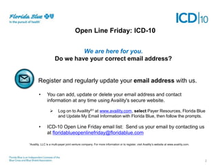 Open Line Friday: ICD-10
We are here for you.
Do we have your correct email address?

Register and regularly update your email address with us.
•

You can add, update or delete your email address and contact
information at any time using Availity's secure website.


•

1Availity,

Log on to Availity®1 at www.availity.com, select Payer Resources, Florida Blue
and Update My Email Information with Florida Blue, then follow the prompts.

ICD-10 Open Line Friday email list: Send us your email by contacting us
at floridablueopenlinefriday@floridablue.com

LLC is a multi-payer joint venture company. For more information or to register, visit Availity’s website at www.availity.com.

2

 