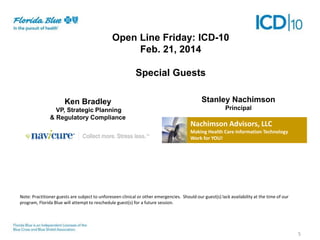 Open Line Friday: ICD-10
Feb. 21, 2014
Special Guests
Ken Bradley
VP, Strategic Planning
& Regulatory Compliance

Stanley Nachimson
Principal

Nachimson Advisors, LLC
Making Health Care Information Technology
Work for YOU!

Note: Practitioner guests are subject to unforeseen clinical or other emergencies. Should our guest(s) lack availability at the time of our
program, Florida Blue will attempt to reschedule guest(s) for a future session.

5

 