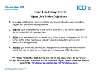 Open Line Friday: ICD-10
Open Line Friday Objectives
1. Increase collaboration, communication and coordination between providers,
payers and electronic trading partners.
2. Expand your understanding of the current state of ICD-10, recent regulatory
decisions and industry perspectives.
3. Raise your awareness and understanding of the unique challenges that ICD-10
brings to the entire health care industry including providers, payers and
electronic trading partners.
4. Provide you with tools, techniques, best practices and helpful hints from your
peers that can be used as you begin and continue your ICD-10 journey.
**** Please remember that during the call all attendees must be on “mute”
except for any guest speakers and all panelists. If you have a question, please
email it to FloridaBlueOpenLineFriday@FloridaBlue.com.

7

 