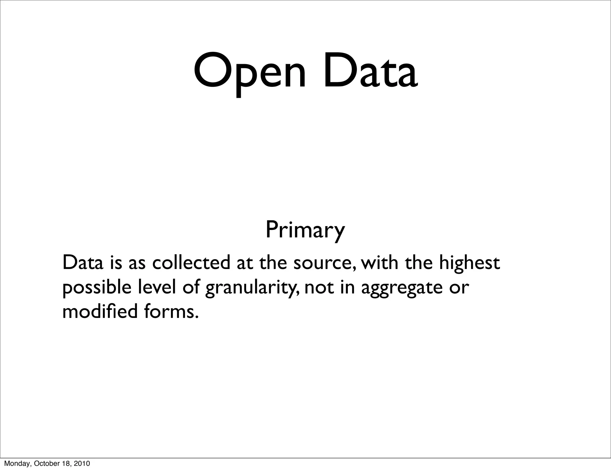 Open Data


                                        Primary
                Data is as collected at the source, with the highest
                possible level of granularity, not in aggregate or
                modiﬁed forms.




Monday, October 18, 2010
 