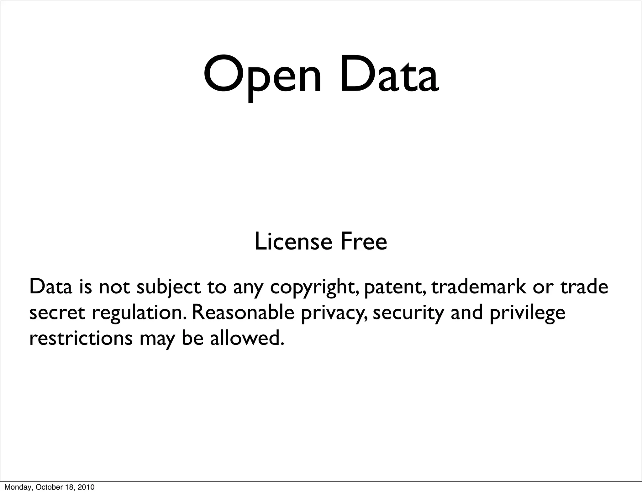 Open Data


                              License Free
      Data is not subject to any copyright, patent, trademark or trade
      secret regulation. Reasonable privacy, security and privilege
      restrictions may be allowed.




Monday, October 18, 2010
 