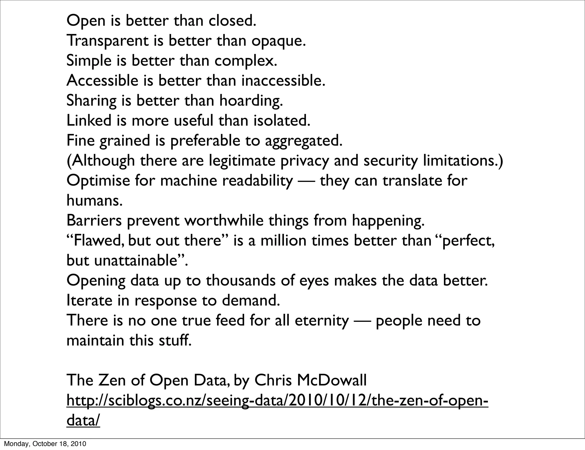 Open is better than closed.
                  Transparent is better than opaque.
                  Simple is better than complex.
                  Accessible is better than inaccessible.
                  Sharing is better than hoarding.
                  Linked is more useful than isolated.
                  Fine grained is preferable to aggregated.
                  (Although there are legitimate privacy and security limitations.)
                  Optimise for machine readability — they can translate for
                  humans.
                  Barriers prevent worthwhile things from happening.
                  “Flawed, but out there” is a million times better than “perfect,
                  but unattainable”.
                  Opening data up to thousands of eyes makes the data better.
                  Iterate in response to demand.
                  There is no one true feed for all eternity — people need to
                  maintain this stuff.

                  The Zen of Open Data, by Chris McDowall
                  http://sciblogs.co.nz/seeing-data/2010/10/12/the-zen-of-open-
                  data/
Monday, October 18, 2010
 