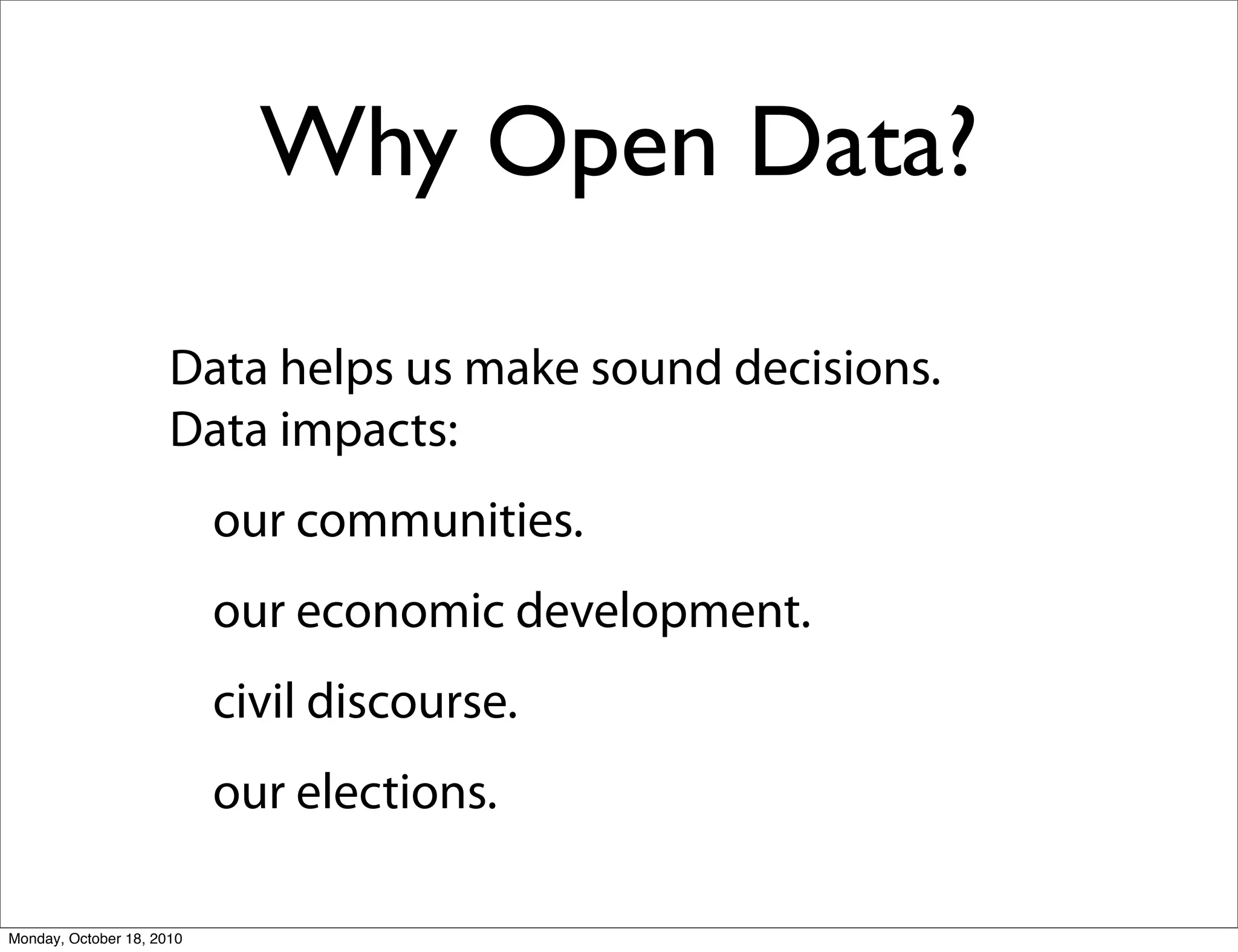 Why Open Data?

                      Data helps us make sound decisions.
                      Data impacts:
                           our communities.
                           our economic development.
                           civil discourse.
                           our elections.

Monday, October 18, 2010
 