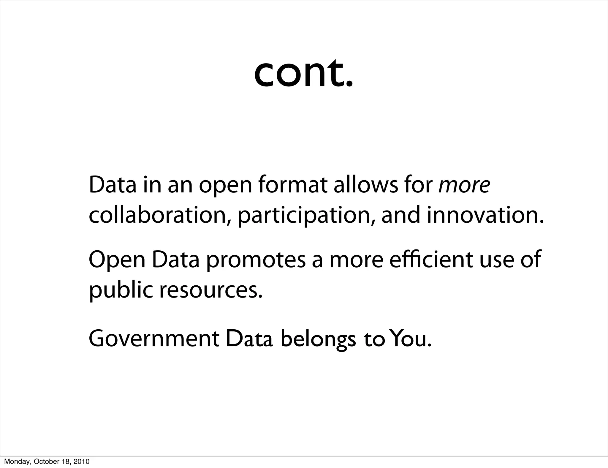 cont.

                       Data in an open format allows for more
                       collaboration, participation, and innovation.
                       Open Data promotes a more eﬃcient use of
                       public resources.
                       Government Data belongs to You.



Monday, October 18, 2010
 