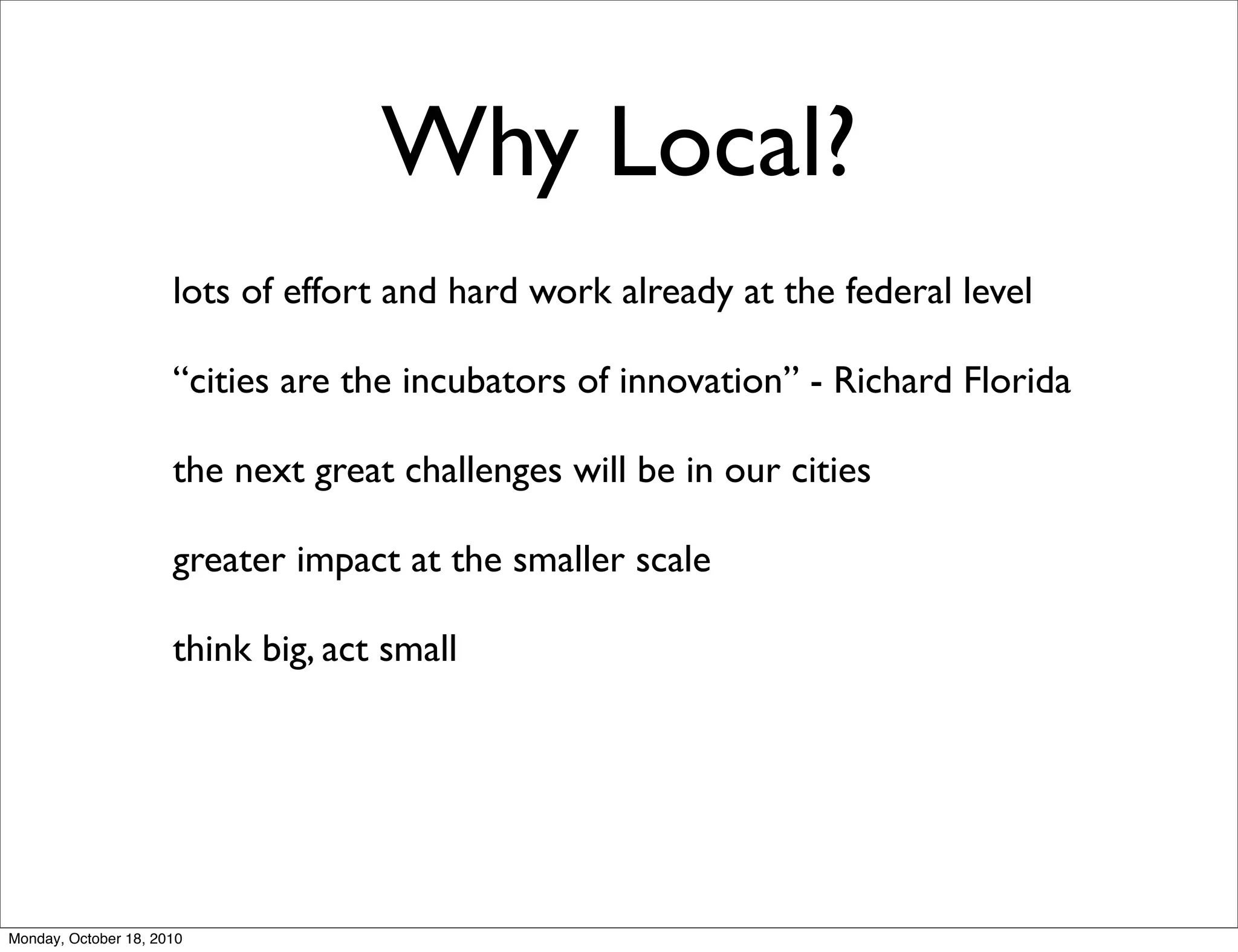 Why Local?
                      lots of effort and hard work already at the federal level

                      “cities are the incubators of innovation” - Richard Florida

                      the next great challenges will be in our cities

                      greater impact at the smaller scale

                      think big, act small




Monday, October 18, 2010
 