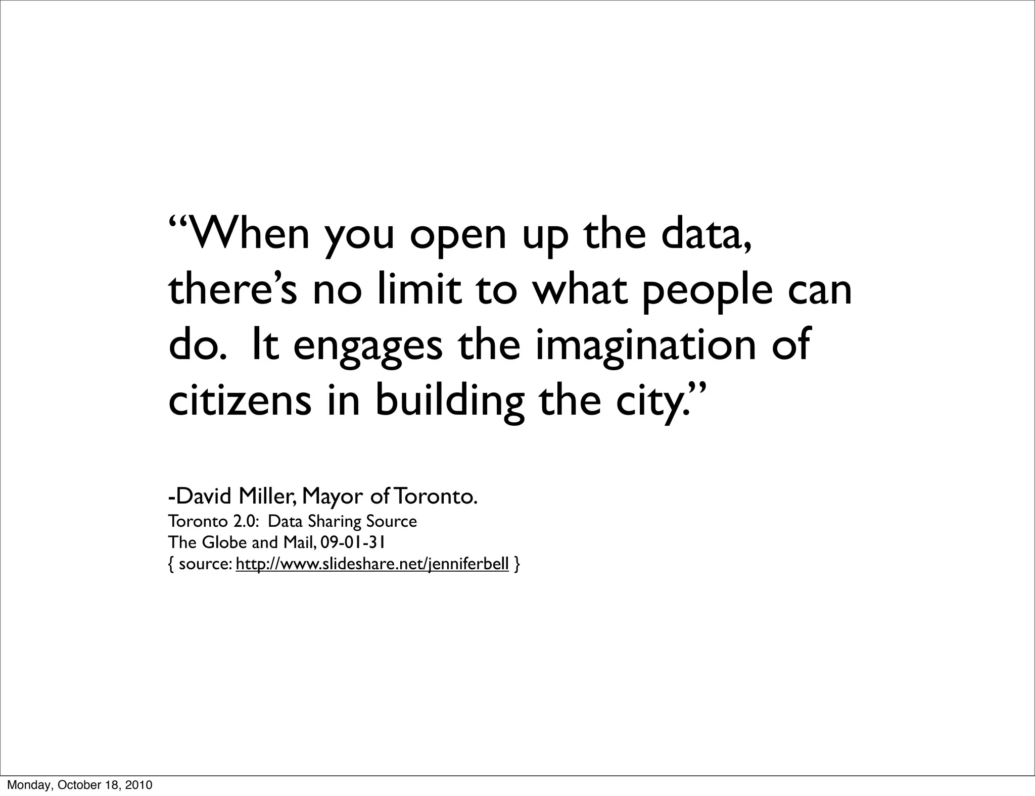 “When you open up the data,
                           there’s no limit to what people can
                           do. It engages the imagination of
                           citizens in building the city.”
                           -David Miller, Mayor of Toronto.
                           Toronto 2.0: Data Sharing Source
                           The Globe and Mail, 09-01-31
                           { source: http://www.slideshare.net/jenniferbell }




Monday, October 18, 2010
 