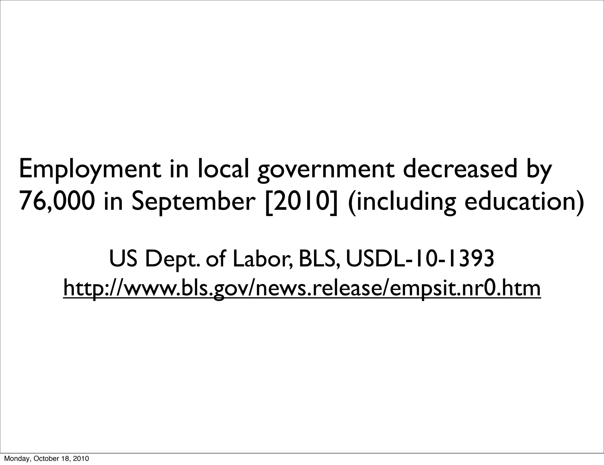 Employment in local government decreased by
    76,000 in September [2010] (including education)

                     US Dept. of Labor, BLS, USDL-10-1393
                http://www.bls.gov/news.release/empsit.nr0.htm




Monday, October 18, 2010
 
