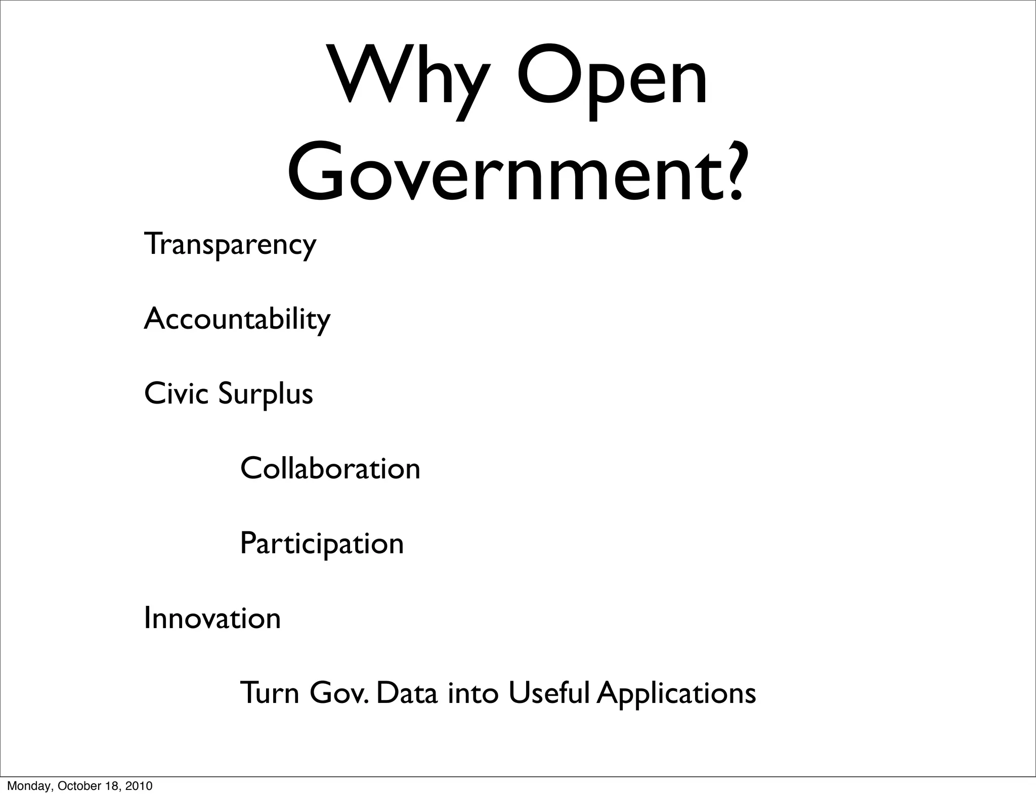 Why Open
                                   Government?
                      Transparency

                      Accountability

                      Civic Surplus

                             Collaboration

                             Participation

                      Innovation

                             Turn Gov. Data into Useful Applications

Monday, October 18, 2010
 