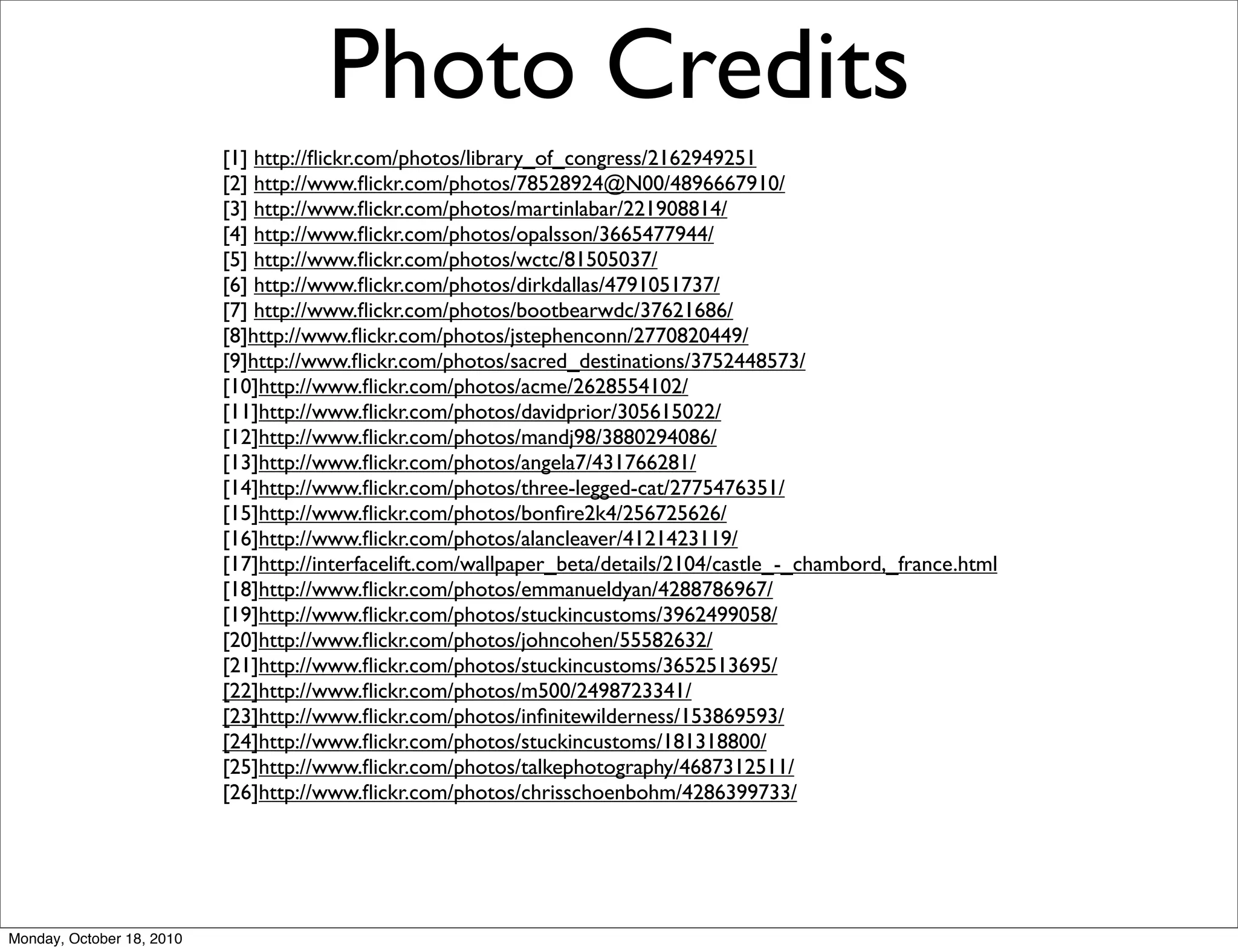 Photo Credits
                           [1] http://ﬂickr.com/photos/library_of_congress/2162949251
                           [2] http://www.ﬂickr.com/photos/78528924@N00/4896667910/
                           [3] http://www.ﬂickr.com/photos/martinlabar/221908814/
                           [4] http://www.ﬂickr.com/photos/opalsson/3665477944/
                           [5] http://www.ﬂickr.com/photos/wctc/81505037/
                           [6] http://www.ﬂickr.com/photos/dirkdallas/4791051737/
                           [7] http://www.ﬂickr.com/photos/bootbearwdc/37621686/
                           [8]http://www.ﬂickr.com/photos/jstephenconn/2770820449/
                           [9]http://www.ﬂickr.com/photos/sacred_destinations/3752448573/
                           [10]http://www.ﬂickr.com/photos/acme/2628554102/
                           [11]http://www.ﬂickr.com/photos/davidprior/305615022/
                           [12]http://www.ﬂickr.com/photos/mandj98/3880294086/
                           [13]http://www.ﬂickr.com/photos/angela7/431766281/
                           [14]http://www.ﬂickr.com/photos/three-legged-cat/2775476351/
                           [15]http://www.ﬂickr.com/photos/bonﬁre2k4/256725626/
                           [16]http://www.ﬂickr.com/photos/alancleaver/4121423119/
                           [17]http://interfacelift.com/wallpaper_beta/details/2104/castle_-_chambord,_france.html
                           [18]http://www.ﬂickr.com/photos/emmanueldyan/4288786967/
                           [19]http://www.ﬂickr.com/photos/stuckincustoms/3962499058/
                           [20]http://www.ﬂickr.com/photos/johncohen/55582632/
                           [21]http://www.ﬂickr.com/photos/stuckincustoms/3652513695/
                           [22]http://www.ﬂickr.com/photos/m500/2498723341/
                           [23]http://www.ﬂickr.com/photos/inﬁnitewilderness/153869593/
                           [24]http://www.ﬂickr.com/photos/stuckincustoms/181318800/
                           [25]http://www.ﬂickr.com/photos/talkephotography/4687312511/
                           [26]http://www.ﬂickr.com/photos/chrisschoenbohm/4286399733/




Monday, October 18, 2010
 