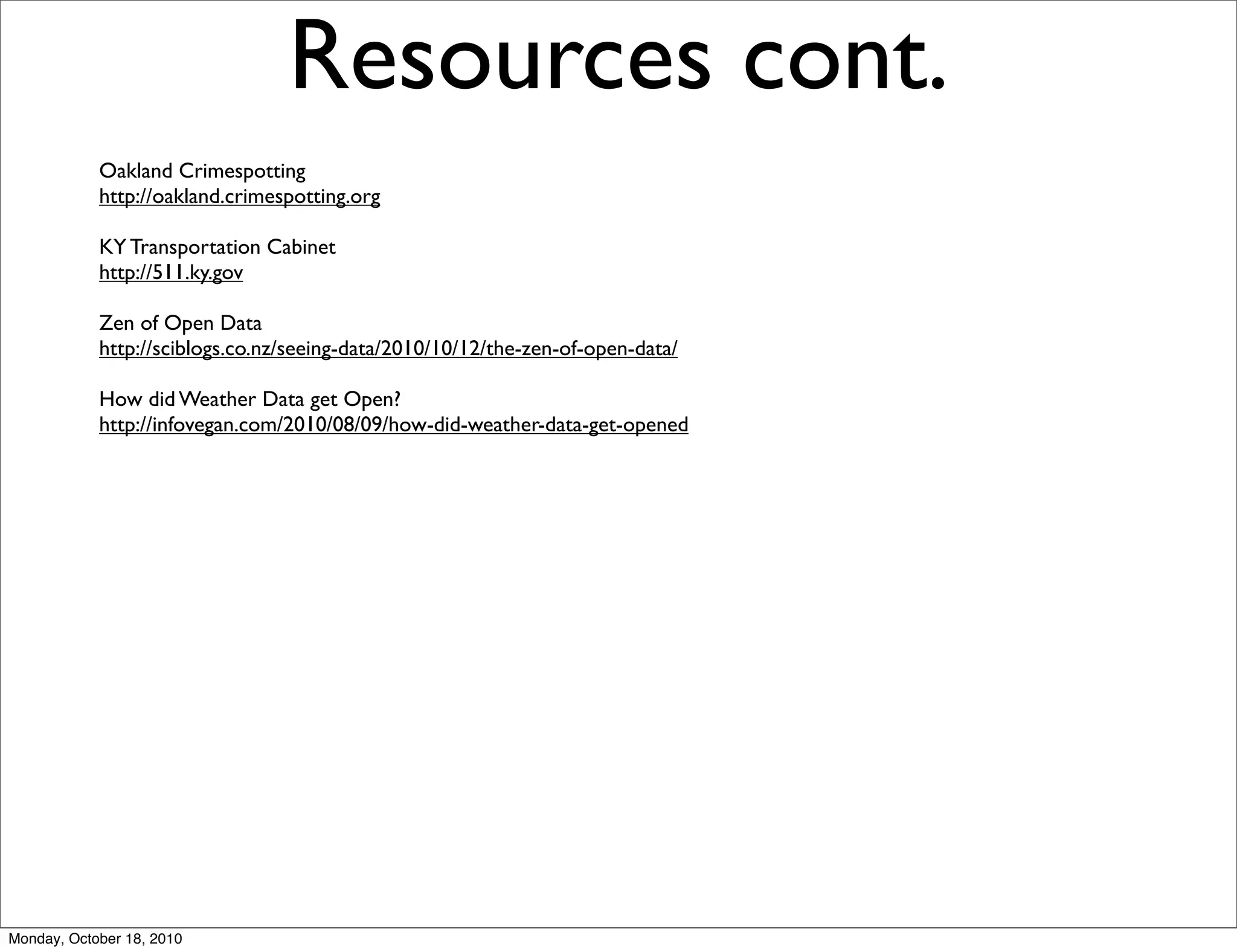 Resources cont.
            Oakland Crimespotting
            http://oakland.crimespotting.org

            KY Transportation Cabinet
            http://511.ky.gov

            Zen of Open Data
            http://sciblogs.co.nz/seeing-data/2010/10/12/the-zen-of-open-data/

            How did Weather Data get Open?
            http://infovegan.com/2010/08/09/how-did-weather-data-get-opened




Monday, October 18, 2010
 